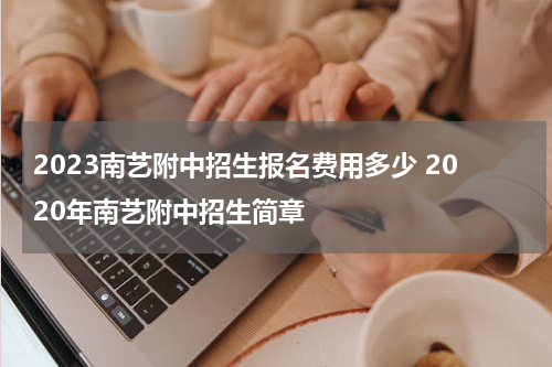 2023南艺附中招生报名费用多少 2020年南艺附中招生简章