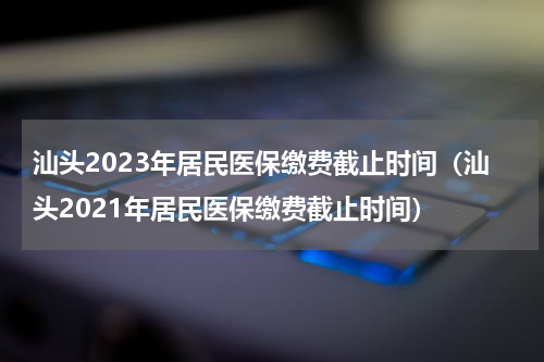 汕头2023年居民医保缴费截止时间（汕头2021年居民医保缴费截止时间）