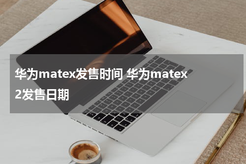 华为matex发售时间 华为matex2发售日期