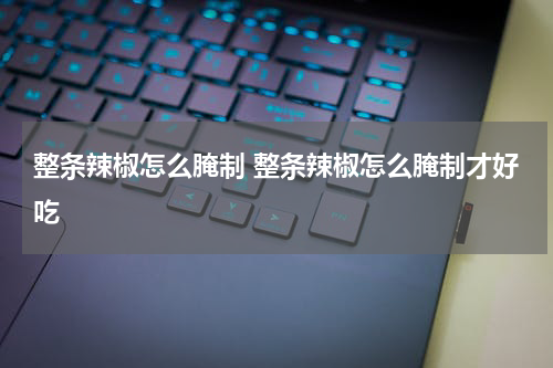 整条辣椒怎么腌制 整条辣椒怎么腌制才好吃