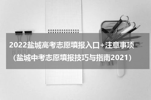 2022盐城高考志愿填报入口+注意事项（盐城中考志愿填报技巧与指南2021）