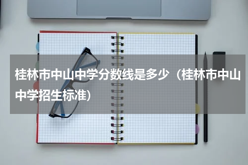 桂林市中山中学分数线是多少（桂林市中山中学招生标准）