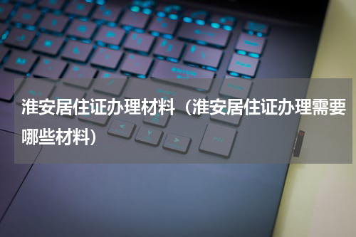 淮安居住证办理材料（淮安居住证办理需要哪些材料）