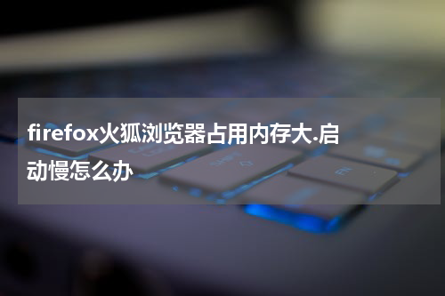 firefox火狐浏览器占用内存大.启动慢怎么办