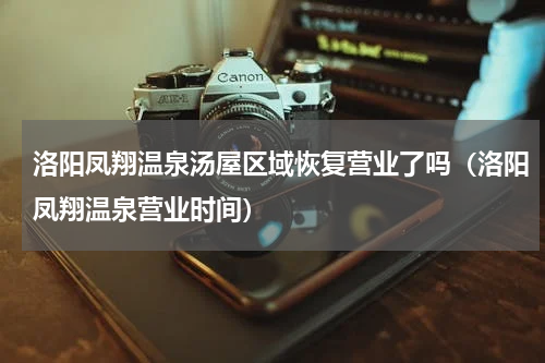 洛阳凤翔温泉汤屋区域恢复营业了吗（洛阳凤翔温泉营业时间）