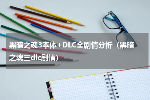 黑暗之魂3本体+DLC全剧情分析（黑暗之魂三dlc剧情）