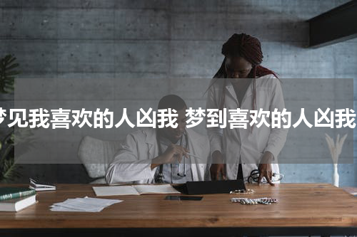 梦见我喜欢的人凶我 梦到喜欢的人凶我