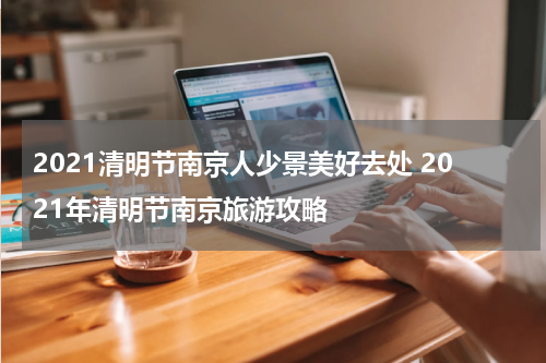 2021清明节南京人少景美好去处 2021年清明节南京旅游攻略