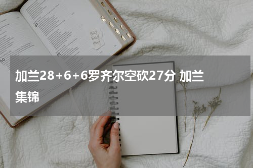 加兰28+6+6罗齐尔空砍27分 加兰集锦