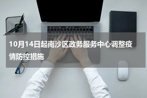 10月14日起南沙区政务服务中心调整疫情防控措施