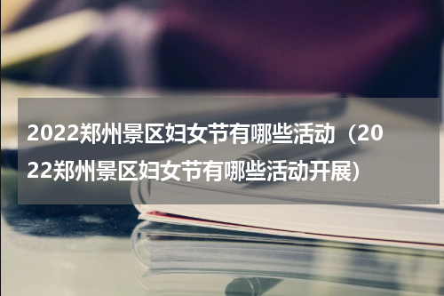 2022郑州景区妇女节有哪些活动（2022郑州景区妇女节有哪些活动开展）
