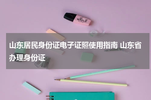 山东居民身份证电子证照使用指南 山东省办理身份证