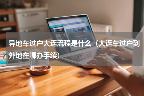 异地车过户大连流程是什么（大连车过户到外地在哪办手续）