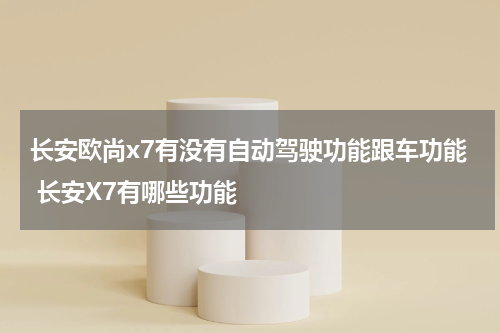 长安欧尚x7有没有自动驾驶功能跟车功能 长安X7有哪些功能