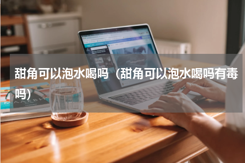 甜角可以泡水喝吗（甜角可以泡水喝吗有毒吗）