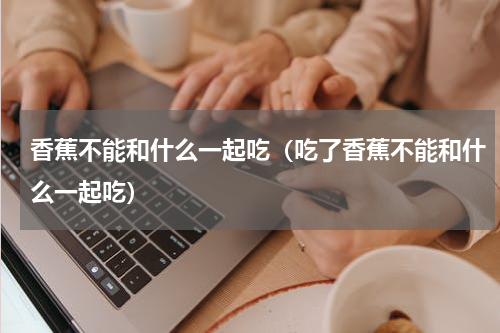 香蕉不能和什么一起吃（吃了香蕉不能和什么一起吃）