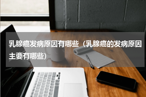 乳腺癌发病原因有哪些（乳腺癌的发病原因主要有哪些）