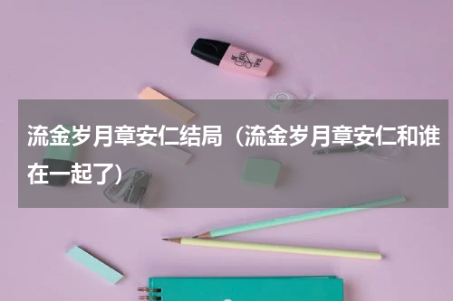 流金岁月章安仁结局（流金岁月章安仁和谁在一起了）