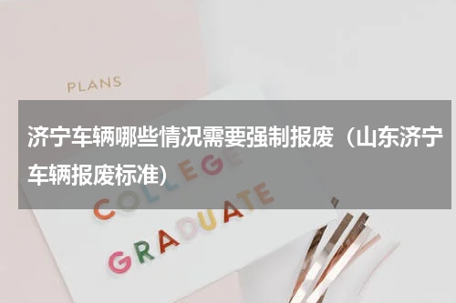 济宁车辆哪些情况需要强制报废（山东济宁车辆报废标准）