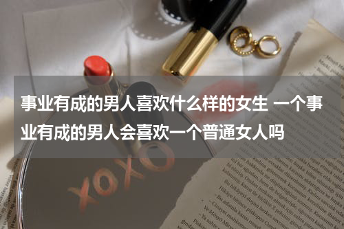 事业有成的男人喜欢什么样的女生 一个事业有成的男人会喜欢一个普通女人吗