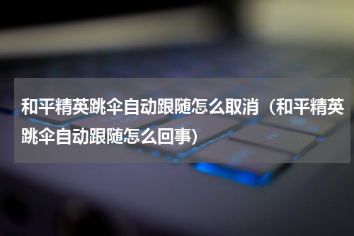 和平精英跳伞自动跟随怎么取消（和平精英跳伞自动跟随怎么回事）