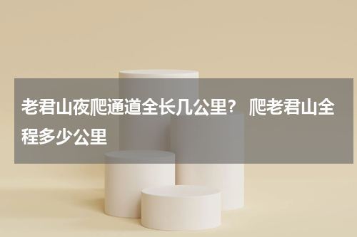 老君山夜爬通道全长几公里？ 爬老君山全程多少公里