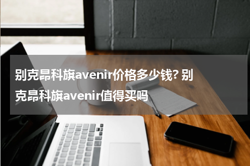别克昂科旗avenir价格多少钱? 别克昂科旗avenir值得买吗
