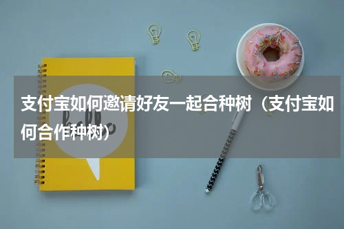 支付宝如何邀请好友一起合种树（支付宝如何合作种树）