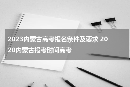 2023内蒙古高考报名条件及要求 2020内蒙古报考时间高考