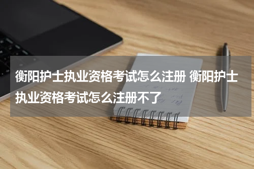 衡阳护士执业资格考试怎么注册 衡阳护士执业资格考试怎么注册不了