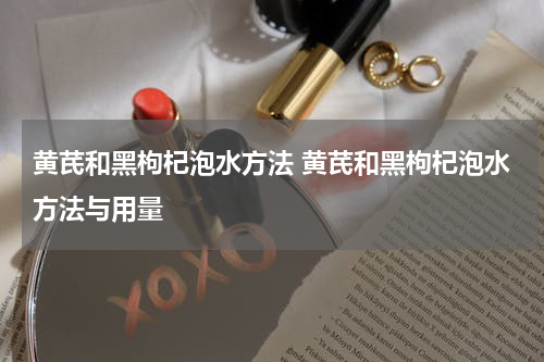 黄芪和黑枸杞泡水方法 黄芪和黑枸杞泡水方法与用量