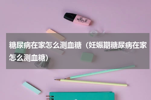 糖尿病在家怎么测血糖（妊娠期糖尿病在家怎么测血糖）
