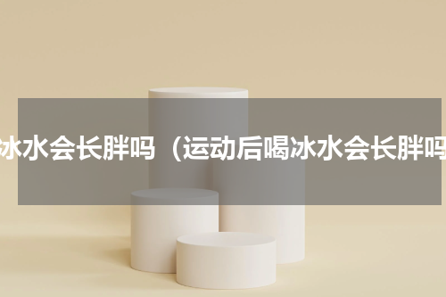 喝冰水会长胖吗（运动后喝冰水会长胖吗）