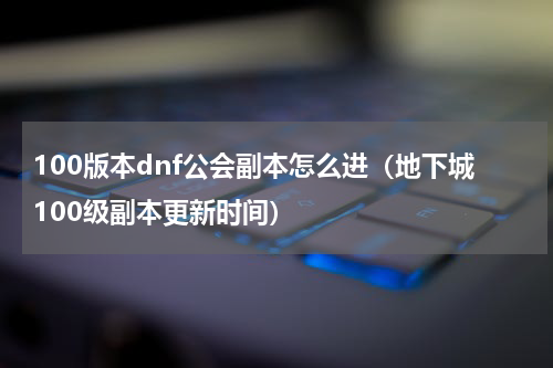100版本dnf公会副本怎么进（地下城100级副本更新时间）