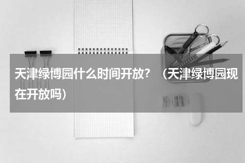 天津绿博园什么时间开放？（天津绿博园现在开放吗）