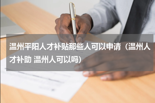 温州平阳人才补贴那些人可以申请（温州人才补助 温州人可以吗）