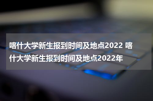 喀什大学新生报到时间及地点2022 喀什大学新生报到时间及地点2022年