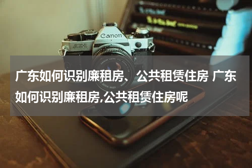 广东如何识别廉租房、公共租赁住房 广东如何识别廉租房,公共租赁住房呢