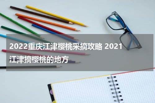 2022重庆江津樱桃采摘攻略 2021江津摘樱桃的地方