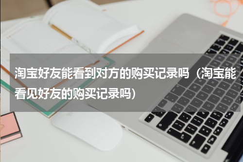 淘宝好友能看到对方的购买记录吗（淘宝能看见好友的购买记录吗）