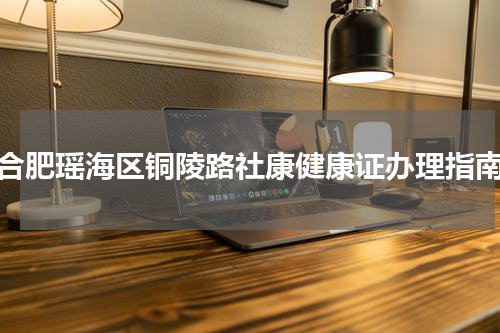 合肥瑶海区铜陵路社康健康证办理指南