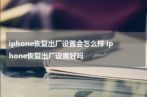 iphone恢复出厂设置会怎么样 iphone恢复出厂设置好吗