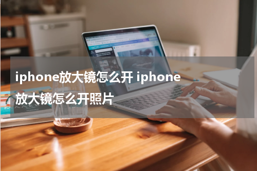 iphone放大镜怎么开 iphone放大镜怎么开照片