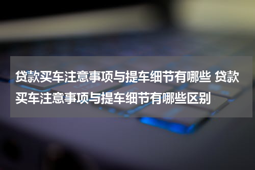 贷款买车注意事项与提车细节有哪些 贷款买车注意事项与提车细节有哪些区别