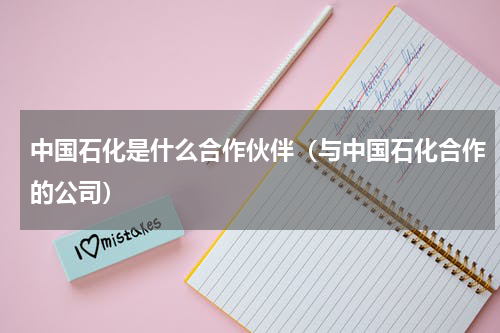 中国石化是什么合作伙伴（与中国石化合作的公司）