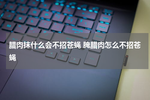 腊肉抹什么会不招苍蝇 腌腊肉怎么不招苍蝇