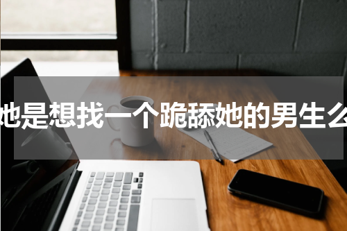 她是想找一个跪舔她的男生么