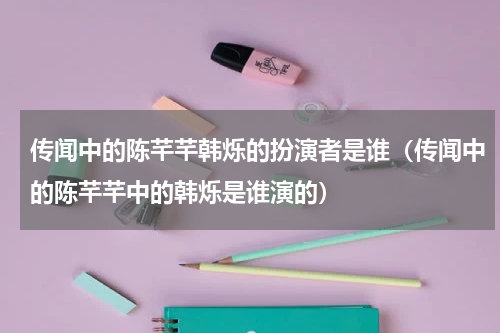 传闻中的陈芊芊韩烁的扮演者是谁（传闻中的陈芊芊中的韩烁是谁演的）