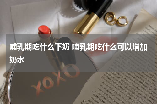 哺乳期吃什么下奶 哺乳期吃什么可以增加奶水