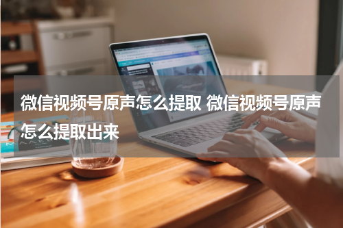 微信视频号原声怎么提取 微信视频号原声怎么提取出来